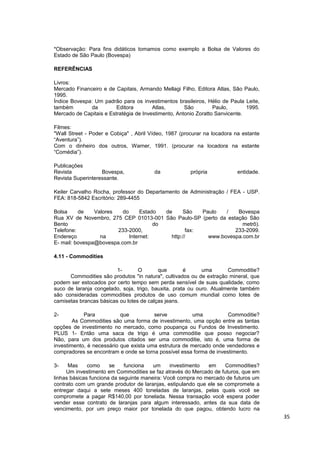 *Observação: Para fins didáticos tomamos como exemplo a Bolsa de Valores do
Estado de São Paulo (Bovespa)

REFERÊNCIAS

Livros:
Mercado Financeiro e de Capitais, Armando Mellagi Filho, Editora Atlas, São Paulo,
1995.
Índice Bovespa: Um padrão para os investimentos brasileiros, Hélio de Paula Leite,
também        da         Editora        Atlas,       São         Paulo,       1995.
Mercado de Capitais e Estratégia de Investimento, Antonio Zoratto Sanvicente.

Filmes:
"Wall Street - Poder e Cobiça" , Abril Vídeo, 1987 (procurar na locadora na estante
“Aventura”).
Com o dinheiro dos outros, Warner, 1991. (procurar na locadora na estante
“Comédia”).

Publicações
Revista            Bovespa,             da             própria            entidade.
Revista Superinteressante.

Keiler Carvalho Rocha, professor do Departamento de Administração / FEA - USP.
FEA: 818-5842 Escritório: 289-4455

Bolsa     de    Valores   do      Estado  de     São    Paulo   /   Bovespa
Rua XV de Novembro, 275 CEP 01013-001 São Paulo-SP (perto da estação São
Bento                                  do                             metrô).
Telefone:               233-2000,                  fax:            233-2099.
Endereço          na         Internet:      http://       www.bovespa.com.br
E- mail: bovespa@bovespa.com.br

4.11 - Commodities

                         1-       O       que        é      uma       Commoditie?
      Commodities são produtos "in natura", cultivados ou de extração mineral, que
podem ser estocados por certo tempo sem perda sensível de suas qualidade, como
suco de laranja congelado, soja, trigo, bauxita, prata ou ouro. Atualmente também
são consideradas commodities produtos de uso comum mundial como lotes de
camisetas brancas básicas ou lotes de calças jeans.

2-          Para           que          serve           uma          Commoditie?
        As Commodities são uma forma de investimento, uma opção entre as tantas
opções de investimento no mercado, como poupança ou Fundos de Investimento.
PLUS 1- Então uma saca de trigo é uma commoditie que posso negociar?
Não, para um dos produtos citados ser uma commoditie, isto é, uma forma de
investimento, é necessário que exista uma estrutura de mercado onde vendedores e
compradores se encontram e onde se torna possível essa forma de investimento.

3-    Mas     como     se    funciona   um     investimento  em     Commodities?
     Um investimento em Commodities se faz através do Mercado de futuros, que em
linhas básicas funciona da seguinte maneira: Você compra no mercado de futuros um
contrato com um grande produtor de laranjas, estipulando que ele se compromete a
entregar daqui a sete meses 400 toneladas de laranjas, pelas quais você se
compromete a pagar R$140,00 por tonelada. Nessa transação você espera poder
vender esse contrato de laranjas para algum interessado, antes da sua data de
vencimento, por um preço maior por tonelada do que pagou, obtendo lucro na
                                                                                      35
 