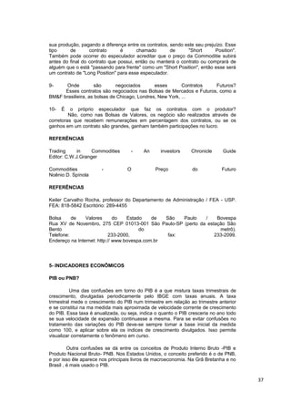 sua produção, pagando a diferença entre os contratos, sendo este seu prejuízo. Esse
tipo     de       contrato      é      chamado        de     "Short       Position".
Também pode ocorrer do especulador acreditar que o preço da Commoditie subirá
antes do final do contrato que possui, então ou manterá o contrato ou comprará de
alguém que o está "passando para frente" como um "Short Position", então esse será
um contrato de "Long Position" para esse especulador.

9-    Onde           são      negociados       esses       Contratos Futuros?
      Esses contratos são negociados nas Bolsas de Mercados e Futuros, como a
BM&F brasilieira, as bolsas de Chicago, Londres, New York, ...

10-   É   o próprio especulador que faz os contratos com o produtor?
         Não, como nas Bolsas de Valores, os negócio são realizados através de
corretoras que recebem remunerações em percentagem dos contratos, ou se os
ganhos em um contrato são grandes, ganham também participações no lucro.

REFERÊNCIAS

Trading     in     Commodities      -     An      investors    Chronicle      Guide
Editor: C.W.J.Granger

Commodities            -           O           Preço            do           Futuro
Noênio D. Spínola

REFERÊNCIAS

Keiler Carvalho Rocha, professor do Departamento de Administração / FEA - USP.
FEA: 818-5842 Escritório: 289-4455

Bolsa     de    Valores       do   Estado    de  São   Paulo /   Bovespa
Rua XV de Novembro, 275 CEP 01013-001 São Paulo-SP (perto da estação São
Bento                                   do                        metrô).
Telefone:                   233-2000,             fax:          233-2099.
Endereço na Internet: http:// www.bovespa.com.br




5- INDICADORES ECONÔMICOS

PIB ou PNB?

          Uma das confusões em torno do PIB é a que mistura taxas trimestrais de
crescimento, divulgadas periodicamente pelo IBGE com taxas anuais. A taxa
trimestral mede o crescimento do PIB num trimestre em relação ao trimestre anterior
e se constitui na ma medida mais aproximada de velocidade corrente de crescimento
do PIB. Essa taxa é anualizada, ou seja, indica o quanto o PIB cresceria no ano todo
se sua velocidade de expansão continuasse a mesma. Para se evitar confusões no
tratamento das variações do PIB deve-se sempre tomar a base inicial da medida
como 100, e aplicar sobre ela os índices de crescimento divulgados. Isso permite
visualizar corretamente o fenômeno em curso.

         Outra confusões se dá entre os conceitos de Produto Interno Bruto -PIB e
Produto Nacional Bruto- PNB. Nos Estados Unidos, o conceito preferido é o de PNB,
e por isso êle aparece nos principais livros de macroeconomia. Na Grã Bretanha e no
Brasil , é mais usado o PIB.


                                                                                       37
 