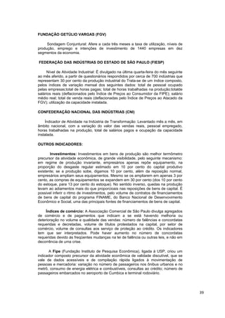 FUNDAÇÃO GETÚLIO VARGAS (FGV)

     Sondagem Conjuntural: Afere a cada três meses a taxa de utilização, níveis de
produção, emprego e intenções de investimento de 1440 empresas em dez
segmentos da economia.

FEDERAÇÃO DAS INDÚSTRIAS DO ESTADO DE SÃO PAULO (FIESP)

     Nível de Atividade Industrial: É divulgado na última quarta-feira do mês seguinte
ao mês aferido, a partir de questionários respondidos por cerca de 700 indústrias que
representam 30 por cento da produção industrial do Trata-se de um índice composto,
pelos índices de variação mensal dos seguintes dados: total de pessoal ocupado
pelas empresas;total de horas pagas; total de horas trabalhadas na produção;totalde
salários reais (deflacionados pelo Índice de Preços ao Consumidor da FIPE); salário
médio real; total de venda reais (deflacionadas pelo Índice de Preços ao Atacado da
FGV); utilização da capacidade instalada.

CONFEDERAÇÃO NACIONAL DAS INDÚSTRIAS (CNI)

    Índicador de Atividade na Indústria de Transformação: Levantado mês a mês, em
âmbito nacional, com a variação do valor das vendas reais, pessoal empregado,
horas trabalhadas na produção, total de salários pagos e ocupação da capacidade
instalada.

OUTROS INDICADORES:

       Investimentos: Investimentos em bens de produção são melhor termômetro
precursor da atividade econômica, de grande visibilidade, pelo seguinte mecanismo:
em regime de produção invariante, empresários apenas repõe equipamento, na
proporção do desgaste regular estimado em 10 por cento do capital produtivo
existente; se a produção sobe, digamos 10 por cento, além da reposição normal,
empresários ampliam seus equipamentos. Mesmo se os ampliarem em apenas 3 por
cento, as compras de equipamentos se expandem em 30 por cento (dos 10 por cento
do estoque, para 13 por cento do estoque). No sentido inverso, quedas na produção
levam ao adiamentos mais do que proporcioais nas reposições de bens de capital. É
possivel inferir o ritmo de investimentos, pelo volume de contratos de financiamentos
de bens de capital do programa FINAME, do Banco Nacional de Desenvovimento
Econômico e Social, uma das principais fontes de financiamentos de bens de capital.

     Índices de comércio: A Associação Comercial de São Paulo divulga agregados
de comércio e de pagamentos que indicam a se está havendo melhoria ou
deterioração no volume e qualidade das vendas: número de falências e concordatas
requeridas e decretadas, volume de títulos protestados na capital, por setor de
comércio, volume de consultas aos serviço de proteção ao crédito. Os indicadores
tem que ser interpretados. Pode haver aumento no número de concordatas
requeridas devido às freqüentes mudanças na lei de falência ou outras leis, e não em
decorrência de uma crise.

      A Fipe (Fundação Instituto de Pesquisa Econômica), ligada à USP, criou um
indicador composto precursor da atividade econômica de validade discutível, que se
vale de dados acessíveis e de compilação rápida ligados à movimentação de
pessoas e mercadoria: variação no número de passageiros nos ônibus urbanos e no
metrô, consumo de energia elétrica e combustíveis, consultas ao crédito; número de
passageiros embarcados no aeroporto de Cumbica e terminal rodoviário.




                                                                                         39
 