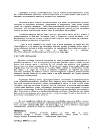 A oposição à escola do pensamento clássico veio dos primeiros autores socialistas do século
XIX, como Claude Henri de Rouvroy, conde de Saint-Simon, e do utópico Robert Owen. Porém, foi
Karl Marx o autor das teorias econômicas socialistas mais importantes.


      Na década de 1870, aparece a escola neoclássica, que introduz na teoria clássica as novas
produções do pensamento econômico, principalmente os marginalistas, como William Stanley
Jevons, Léon Walras e Karl Menger. O economista Alfred Marshall, em sua obra-prima, Principles of
Economics (1890; Princípios de economia), explicava a demanda a partir do princípio da utilidade
marginal e a oferta, a partir do custo marginal (custo de produção da última unidade).

       John Maynard Keynes, defensor da economia neoclássica até a década de 1930, analisou a
Grande Depressão em sua obra The General Theory of Employment, Interest and Money (1936;
Teoria geral do emprego, do juro e da moeda), em que formulou as bases da teoria que, mais tarde,
seria chamada de keynesiana ou keynesianismo.

         Tanto a teoria neoclássica dos preços como a teoria keynesiana da receita têm sido
desenvolvidas de forma analítica por matemáticos, utilizando técnicas de cálculo, álgebra linear e
outras sofisticadas técnicas da análise quantitativa. Na especialidade denominada econometria, a
ciência      econômica      se     une     com        a    matemática      e     a     estatística.
Mais informações sobre a história do pensamento econômico. clique aqui

3. SISTEMAS ECONÔMICOS

      Em toda comunidade organizada, mesclam-se, em maior ou menor medida, os mercados e a
atividade dos governos. O grau de concorrência dos mercados é variado, indo do monopólio, em que
apenas uma empresa opera, à economia de livre mercado, que apresenta uma verdadeira
concorrência, com várias empresas operando. O mesmo ocorre quanto à intervenção pública, que
engloba desde uma intervenção mínima em impostos, crédito, contratos e subsídios até o controle
dos salários e os preços dos sistemas de economia centralizada que imperam nos países
comunistas. Entretanto, em ambos os sistemas ocorrem divergências: no primeiro, existem somente
monopólios estatais, sobretudo nas linhas aéreas e na malha ferroviária; no segundo, somente
concessões à empresa privada.

       As principais diferenças entre a organização econômica centralizada e a capitalista reside em
quem é o proprietário das fábricas, fazendas e outras empresas, assim como os diferentes pontos de
vista sobre a distribuição da renda ou a forma de estabelecer os preços. Em quase todos os países
capitalistas, uma parte importante do produto nacional bruto (PNB) é produzida pelas empresas
privadas, pelos agricultores e pelas instituições não governamentais, como universidades e hospitais
particulares, cooperativas e fundações. Os problemas mais importantes enfrentados pelo capitalismo
são o desemprego, a inflação e as injustas desigualdades econômicas. Os problemas mais graves
das economias centralizadas são o subemprego, o maciço emprego informal, o racionamento, a
burocracia e a escassez de bens de consumo.


       Em uma situação intermediária entre a economia centralizada e a economia de livre mercado,
encontram-se os países social-democratas ou liberal-socialistas. A atividade econômica recai, em sua
maior parte, sobre o setor privado, mas o setor público regula essa atividade, intervindo para proteger
os trabalhadores e redistribuir a renda. É a chamada economia mista.

REFERÊNCIAS
Samuelson      e     Nordhaus.     Economia,       Editora   Mc    Graw Hill, 12               edição.
Dornbusch, Rudiger e Fischer, Satnley. Macroeconomia, Makron Books, 5                          edição.
Pindyck, Robert S. e Rubinfeld, Daniel L.. Microeconomia, Makron Books.

Introdução à Microeconomia



                                                                                                     4
 