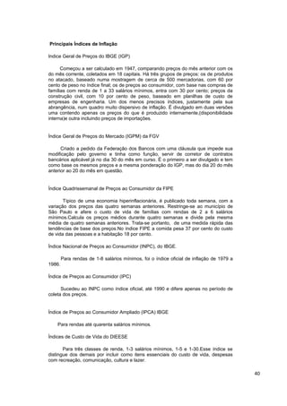 Principais Índices de Inflação

Indice Geral de Preços do IBGE (IGP)

      Começou a ser calculado em 1947, comparando preços do mês anterior com os
do mês corrente, coletados em 18 capitais. Há três grupos de preços: os de produtos
no atacado, baseado numa mostragem de cerca de 500 mercadorias, com 60 por
cento de peso no índice final; os de preços ao consumidor, com base nas compras de
famílias com renda de 1 a 33 salários mínimos, entra com 30 por cento; preços da
construção civil, com 10 por cento de peso, baseado em planilhas de custo de
empresas de engenharia. Um dos menos precisos índices, justamente pela sua
abrangência, num quadro muito dispersivo de inflação. É divulgado em duas versões
uma contendo apenas os preços do que é produzido internamente,(disponibilidade
interna)e outra incluindo preços de importações.


Índice Geral de Preços do Mercado (IGPM) da FGV

      Criado a pedido da Federação dos Bancos com uma cláusula que impede sua
modificação pelo governo e tinha como função, servir de corretor de contratos
bancários aplicável já no dia 30 do mês em curso. É o primeiro a ser divulgado e tem
como base os mesmos preços e a mesma ponderação do IGP, mas do dia 20 do mês
anterior ao 20 do mês em questão.


Índice Quadrissemanal de Preços ao Consumidor da FIPE

       Típico de uma economia hiperinflacionária, é publicado toda semana, com a
variação dos preços das quatro semanas anteriores. Restringe-se ao município de
São Paulo e afere o custo de vida de famílias com rendas de 2 a 6 salários
mínimos.Calcula os preços médios durante quatro semanas e divide pela mesma
média de quatro semanas anteriores. Trata-se portanto, de uma medida rápida das
tendências de base dos preços.No índice FIPE a comida pesa 37 por cento do custo
de vida das pessoas e a habitação 18 por cento.

Índice Nacional de Preços ao Consumidor (INPC), do IBGE.

        Para rendas de 1-8 salários mínimos, foi o índice oficial de inflação de 1979 a
1986.

Índice de Preços ao Consumidor (IPC)

      Sucedeu ao INPC como índice oficial, até 1990 e difere apenas no período de
coleta dos preços.


Índice de Preços ao Consumidor Ampliado (IPCA) IBGE

    Para rendas até quarenta salários mínimos.

Índices de Custo de Vida do DIEESE

       Para três classes de renda, 1-3 salários mínimos, 1-5 e 1-30.Esse índice se
distingue dos demais por incluir como itens essenciais do custo de vida, despesas
com recreação, comunicação, cultura e lazer.

                                                                                          40
 
