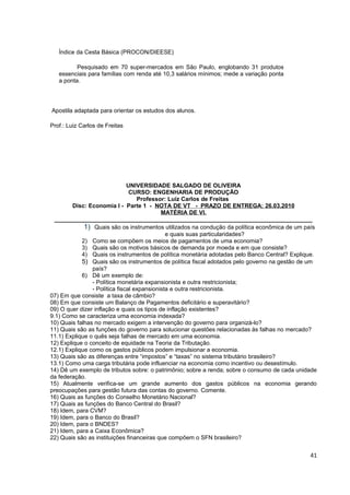 Índice da Cesta Básica (PROCON/DIEESE)

          Pesquisado em 70 super-mercados em São Paulo, englobando 31 produtos
   essenciais para famílias com renda até 10,3 salários mínimos; mede a variação ponta
   a ponta.




Apostila adaptada para orientar os estudos dos alunos.

Prof.: Luiz Carlos de Freitas




                               UNIVERSIDADE SALGADO DE OLIVEIRA
                                CURSO: ENGENHARIA DE PRODUÇÃO
                                   Professor: Luiz Carlos de Freitas
         Disc: Economia I - Parte 1 - NOTA DE VT - PRAZO DE ENTREGA: 26.03.2010
                                            MATÉRIA DE VI.
  _______________________________________________________________________________
             1) Quais são os instrumentos utilizados na condução da política econômica de um país
                                              e quais suas particularidades?
            2) Como se compõem os meios de pagamentos de uma economia?
            3) Quais são os motivos básicos de demanda por moeda e em que consiste?
            4) Quais os instrumentos de política monetária adotadas pelo Banco Central? Explique.
            5) Quais são os instrumentos de política fiscal adotados pelo governo na gestão de um
                país?
            6) Dê um exemplo de:
                - Política monetária expansionista e outra restricionista;
                - Política fiscal expansionista e outra restricionista.
07) Em que consiste a taxa de câmbio?
08) Em que consiste um Balanço de Pagamentos deficitário e superavitário?
09) O quer dizer inflação e quais os tipos de inflação existentes?
9.1) Como se caracteriza uma economia indexada?
10) Quais falhas no mercado exigem a intervenção do governo para organizá-lo?
11) Quais são as funções do governo para solucionar questões relacionadas às falhas no mercado?
11.1) Explique o quês seja falhas de mercado em uma economia.
12) Explique o conceito de equidade na Teoria da Tributação.
12.1) Explique como os gastos públicos podem impulsionar a economia.
13) Quais são as diferenças entre “impostos” e “taxas” no sistema tributário brasileiro?
13.1) Como uma carga tributária pode influenciar na economia como incentivo ou desestímulo.
14) Dê um exemplo de tributos sobre: o patrimônio; sobre a renda; sobre o consumo de cada unidade
da federação.
15) Atualmente verifica-se um grande aumento dos gastos públicos na economia gerando
preocupações para gestão futura das contas do governo. Comente.
16) Quais as funções do Conselho Monetário Nacional?
17) Quais as funções do Banco Central do Brasil?
18) Idem, para CVM?
19) Idem, para o Banco do Brasil?
20) Idem, para o BNDES?
21) Idem, para a Caixa Econômica?
22) Quais são as instituições financeiras que compõem o SFN brasileiro?


                                                                                              41
 