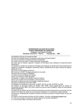 UNIVERSIDADE SALGADO DE OLIVEIRA
                               CURSO: ENGENHARIA DE PRODUÇÃO
                                  Professor: Luiz Carlos de Freitas
                     Disciplina: Economia I - Parte 2       Prova de VII - TDE
________________________________________________________________________________
23) Explique quais são as funções do FMI?
24) Faça uma análise sobre as concepções tradicionais da Dívida Pública?
25) O que se entende por Desenvolvimento Sustentável?
25.1) Qual o tripé que norteia o Desenvolvimento Sustentável?
26) Quais são as medidas, segundo o Relatório de Brundtland para obtenção do Desenvolvimento
Sustentável?
27) Analise as medidas que deverão se adotadas para obtenção do Desenvolvimento Sustentável em
relação ao: transporte; navegação; saneamento básico; abastecimento de água; sistema de esgotos;
disposição do lixo.
28) O que é concentração econômica?
29) O que faz o CADE? Dê alguns exemplos de sua ação.
30) Quais são as funções do SEBRAE?
31) Como funciona as Bolsas de Valores?
32) Em que consiste o Índice Bovespa?
33) Explique a relação entre inflação e bolsa de valores.
34) Em que consiste uma Commoditie e como funciona?
35) Quais as diferenças entre Commodities e Bolsa de Valores?
36) Quais as diferenças entre PIB e PNB?
37) Explique os indicadores conjunturais: do IBGE; da FGV; da CNI; da FIESP; da FIPE.
38) Explique os principais índices de inflação: IGP; IGPM; Índice Quadrimestral de Preços ao
Consumidor da FIPE; INPC; IPC; IPCA; Índice do Custo de Vida do DIEESE; Índice da Cesta Básica
(PROCON/DIEESE).
39) Quais são as origens da crise financeira americana que está preocupando as economias de todo
mundo? Seu reflexo no crédito aos consumidores brasileiros e no investimento pelas empresas.
40) Quais as conseqüências da política do Banco Central de aumentar as taxas básicas de juros da
economia?
41) Sobre a crise financeira ocorrida nos USA, explique: Consultar lcfuniversity.blogspot.com
41.1) Em que consiste o mercado de crédito subprime no mercado imobiliário?
41.1) Como pode afetar a economia internacional?

                                                                                             42
 