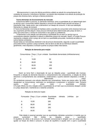 Microeconomia é o ramo da ciência econômica voltado ao estudo do comportamento das
unidades de consumo ( indivíduos e famílias ); ao estudo das empresas e ao estudo da produção de
preços dos diversos bens, serviços e fatores produtivos.

    Teoria elementar do funcionamento do mercado
    Costuma-se definir a procura, ou demanda individual, como a quantidade de um determinado bem
ou serviço que o consumidor estaria disposta a consumir em determinado período de tempo. É
importante notar, nesse ponto, que a demanda é um desejo de consumir, e não sua realização.
Demanda é o desejo de comprar.
A Teoria da Demanda é derivada da hipótese sobre a escolha do consumidor entre diversos bens que
seu orçamento permite adquirir. Essa procura individual seria determinada pelo preço do bem; o
preço de outros bens; a renda do consumidor e seu gosto ou preferência.
    A Demanda é uma relação que demonstra a quantidade de um bem ou serviço que os
compradores estariam dispostos a adquirir a diferentes preços de mercado. Assim, a Função Procura
representa a relação entre o preço de um bem e a quantidade procurada, mantendo-se todos os
outros fatores constantes.
Quase todas as mercadorias obedecem à lei da procura decrescente, segundo a qual a quantidade
procurada diminui quando o preço aumenta. Isto se deve ao fato de os indivíduos estarem,
geralmente, mais dispostos a comprar quando os preços estão mais baixos.

               Relação de demanda para maçãs:

        Consumidores Preço ( $ por unidade Quantidade demandada (milhões/semana)
                     )
        A               10,00                  50
        B               08,00                  100
        C               06,00                  200
        D               04,00                  400

       Assim se torna fácil a observação de que as relações preço - quantidade são inversas.
Enquanto a relação da demanda descreve o comportamento dos compradores, a relação da oferta
descreve o comportamento dos vendedores, evidenciando o quanto estariam dispostos a vender, a
um                                       determinado                                     preço.
Os vendedores possuem uma atitude diferente dos compradores, frente aos preços altos. Se estes
desalentam os consumidores, estimulam os vendedores a produzirem e venderem mais. Portanto
quanto        maior        o       preço         maior      a       quantidade        ofertada.
A Função Oferta nos dá a relação entre a quantidade de um bem que os produtores desejam vender
e o preço desse bem, mantendo-se o restante constante.

               Relação de oferta de maçãs:

          Fornecedor Preço ( $ por unidade Quantidade        ofertada   (milhões    por
                     )                     semana)
          A           10,00                   260
          B           08,00                   240
          C           06,00                   200
          D           04,00                   150

        Pela tabela é possível perceber que as quantidades ofertadas aumentam à medida que os
preços      aumentam.       São      diretas    as      relações     preço    -    quantidade.
O equilíbrio da oferta e da procura num mercado concorrencial é atingido com um preço que faz
igualar as forças da oferta e procura. O preço de equilíbrio é aquele com o qual a quantidade

                                                                                                   5
 