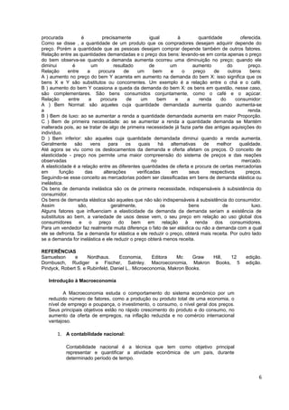 procurada           é          precisamente            igual          à          quantidade         oferecida.
Como se disse , a quantidade de um produto que os compradores desejam adquirir depende do
preço. Porém a quantidade que as pessoas desejam comprar depende também de outros fatores.
Relação entre as quantidades demandadas e o preço dos bens: levando-se em conta apenas o preço
do bem observa-se quando a demanda aumenta ocorreu uma diminuição no preço; quando ele
diminui        é         um          resultado         de         um         aumento          do        preço.
Relação      entre     a    procura       de    um       bem      e     o     preço     de    outros     bens:
A ) aumento no preço do bem Y acarreta em aumento na demanda do bem X: isso significa que os
bens X e Y são substitutos ou concorrentes. Um exemplo é a relação entre o chá e o café.
B ) aumento do bem Y ocasiona a queda da demanda do bem X: os bens em questão, nesse caso,
são complementares. São bens consumidos conjuntamente, como o café e o açúcar.
Relação      entre     a      procura      de     um      bem       e      a     renda     do     consumidor:
A ) Bem Normal: são aqueles cuja quantidade demandada aumenta quando aumenta-se
a                                                                                                       renda.
B ) Bem de luxo: ao se aumentar a renda a quantidade demandada aumenta em maior Proporção.
C ) Bem de primeira necessidade: ao se aumentar a renda a quantidade demanda se Mantém
inalterada pois, ao se tratar de algo de primeira necessidade já fazia parte das antigas aquisições do
indivíduo.
D ) Bem inferior: são aqueles cuja quantidade demandada diminui quando a renda aumenta.
Geralmente      são      vens      para    os    quais     há     alternativas     de    melhor     qualidade.
Até agora se viu como os deslocamentos da demanda e oferta afetam os preços. O conceito de
elasticidade - preço nos permite uma maior compreensão do sistema de preços e das reações
observadas                                              no                                           mercado.
A elasticidade é a relação entre as diferentes quantidades de oferta e procura de certas mercadorias
em       função       das       alterações      verificadas       em        seus      respectivos     preços.
Seguindo-se esse conceito as mercadorias podem ser classificadas em bens de demanda elástica ou
inelástica.
Os bens de demanda inelástica são os de primeira necessidade, indispensáveis à subsistência do
consumidor.
Os bens de demanda elástica são aqueles que não são indispensáveis à subsistência do consumidor.
Assim             são,              geralmente,              os             bens            de            luxo.
Alguns fatores que influenciam a elasticidade da demanda da demanda seriam a existência de
substitutos ao bem, a variedade de usos desse vem, o seu preço em relação ao uso global dos
consumidores       e    o   preço       do    bem     em      relação     à    renda    dos    consumidores.
Para um vendedor faz realmente muita diferença o fato de ser elástica ou não a demanda com a qual
ele se defronta. Se a demanda for elástica e ele reduzir o preço, obterá mais receita. Por outro lado
se a demanda for inelástica e ele reduzir o preço obterá menos receita.

REFERÊNCIAS
Samuelson      e     Nordhaus.     Economia,       Editora   Mc    Graw Hill, 12                       edição.
Dornbusch, Rudiger e Fischer, Satnley. Macroeconomia, Makron Books, 5                                  edição.
Pindyck, Robert S. e Rubinfeld, Daniel L.. Microeconomia, Makron Books.

   Introdução à Macroeconomia

          A Macroeconomia estuda o comportamento do sistema econômico por um
   reduzido número de fatores, como a produção ou produto total de uma economia, o
   nível de emprego e poupança, o investimento, o consumo, o nível geral dos preços.
   Seus principais objetivos estão no rápido crescimento do produto e do consumo, no
   aumento da oferta de empregos, na inflação reduzida e no comércio internacional
   vantajoso.

        1. A contabilidade nacional:

            Contabilidade nacional é a técnica que tem como objetivo principal
            representar e quantificar a atividade econômica de um país, durante
            determinado período de tempo.


                                                                                                             6
 