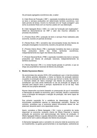Os principais agregados econômicos são, a saber:

   A ) Valor Bruto de Produção ( VBP ) : expressão monetária da soma de todos
   os bens e serviços produzidos em determinado território econômico, num
   dado período de tempo. Incorre no chamado erro de "dupla contagem", pois
   soma os produtos finais com os insumos usados em sua elaboração.

   B ) Valor Agregado Bruto ( VAB ): é o valor da "produção sem duplicações".
   Obtém-se descontando-se do VBP o valor dos insumos utilizados no
   processo de produtivo.

   C ) Produto Bruto (PB ): produção de bens e serviços finais realizados pela
   economia, durante um período de tempo.

   D ) Renda Bruta ( RB ): somatório das remunerações brutas dos fatores de
   produção empregados na economia, durante uma período de tempo.

   E ) Produto Interno Bruto ( PIB ): expressão monetária dos bens e serviços
   finais  produzidos     dentro     dos    limites territoriais econômicos,
   independentemente da origem dos fatores de produção.

   F ) Produto Nacional Bruto ( PNB ): expressão monetária dos bens e serviços
   produzidos por fatores de produção nacionais, independentemente do
   território econômico.

   G ) Renda Nacional ( RN ): é a renda líquida gerada no período, e que se
   dirige aos proprietários nacionais de fatores de produção.

2. Modelo Keynesiano Básico

   Os economistas dos séculos XVIII e XIX acreditavam que o nível de produtos
   não sofreria grandes alterações, e todos os fatores de produção estariam
   ocupados na produção de bens e serviços que formam a renda. Isto formaria
   o chamado estado de "pleno emprego" dos fatores de produção. Assim,
   acreditavam que toda renda distribuída no ato da produção se dirigiria ao
   mercado para adquirir bens e serviços. Apoiando-se na Lei de Say: "toda
   oferta cria sua própria demanda".

   Keynes desenvolve sua teoria baseado no pressuposto de que é necessária
   a intervenção do estado na economia, pois o mercado, devido a vazamentos
   como a formação de estoques e redução de produção, não seria capaz de
   coordená-la.

   Sua primeira suposição foi a existência de desemprego. Os antigos
   economistas acreditavam apenas no desemprego voluntário. Keynes, ao
   contrário, acreditava que a economia estaria funcionando abaixo de seu
   potencial, deixando assim uma capacidade ociosa.

   Assim, considera a Oferta Agregada ( OA ) como o somatório da renda
   disponível na economia, enquanto chama de Oferta Potencial a máxima
   produção da economia com pleno-emprego dos fatores de produção. A
   Oferta Agregada Efetiva é aquela efetivamente colocada no mercado, o que
   pode ocorrer sem a plena utilização dos fatores de produção.

   A Demanda Agregada seria o somatório do consumo total da economia com
   os investimentos, os gastos governamentais e as exportações, subtraindo-se
                                                                                 7
 