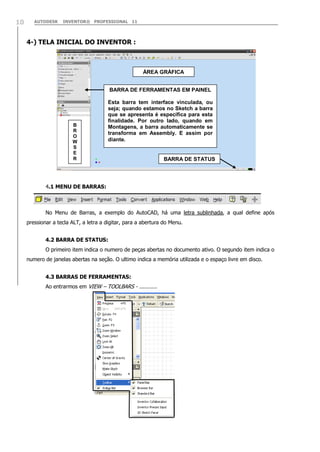 10

AUTODESK

INVENTOR® PROFESSIONAL 11

4-) TELA INICIAL DO INVENTOR :

ÁREA GRÁFICA
BARRA DE FERRAMENTAS EM PAINEL

B
R
O
W
S
E
R

Esta barra tem interface vinculada, ou
seja; quando estamos no Sketch a barra
que se apresenta é específica para esta
finalidade. Por outro lado, quando em
Montagens, a barra automaticamente se
transforma em Assembly. E assim por
diante.

BARRA DE STATUS

4.1 MENU DE BARRAS:

No Menu de Barras, a exemplo do AutoCAD, há uma letra sublinhada, a qual define após
pressionar a tecla ALT, a letra a digitar, para a abertura do Menu.
4.2 BARRA DE STATUS:
O primeiro item indica o numero de peças abertas no documento ativo. O segundo item indica o
numero de janelas abertas na seção. O ultimo indica a memória utilizada e o espaço livre em disco.
4.3 BARRAS DE FERRAMENTAS:
Ao entrarmos em VIEW – TOOLBARS - ...........

 