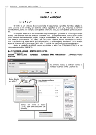 100

AUTODESK

INVENTOR® PROFESSIONAL 11

PARTE I X
MÓDULO AVANÇADO
1-) V A U L T
O VAULT é um software de gerenciamento de documentos e produto. Permite a adição de
vários usuários e um servidor, que atribuirá senhas específicas a cada um, constando o permitido
individualmente, como por exemplo, quem poderá editar uma peça, ou quem poderá apenas visualizar,
etc..
Os arquivos devem ficar em um servidor compartilhado para que todos os usuários possam ter
acesso. Estes arquivos ficam em diretórios chamados VAULT que significa COFRE. Para que um usuário
possa trabalhar com determinado projeto, ou peça, ou montagem, etc, ele deve tira-lo do COFRE, por
uma operação que chama-se CHECK-OUT, que coloca uma cópia do arquivo na máquina do usuário,
num local chamado de WORKSPACE. Após as alterações , o usuário deverá devolver ao COFRE através
agora de uma operação chamada de CHECK – IN. O controle das revisões é feito automaticamente.
Assim, a instalação do VAULT consiste em instalar o VAULT no SERVIDOR (SERVER) e nas
máquinas dos usuários (CLIENTS).
1.1-) PRIMEIRO ACESSO – CRIANDO UM COFRE:
Entramos em :

INICIAR – PROGRAMAS – AUTODESK – AUTODESK DATA MANAGEMENT – AUTODESK VAULT
MANAGER

No primeiro acesso, o software solicita o
nome do usuário e senha. Clicamos OK.

Botão Direito
em VAULT.

Damos um nome ao nosso
COFRE, bem como indicamos um
endereço.

 
