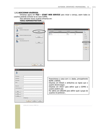AUTODESK INVENTOR® PROFESSIONAL

11

1.2-) ADICIONAR USUÁRIOS:
Entramos agora em FILE – START WEB SERVICE para iniciar o serviço, assim todos os
usuários poderão conectar-se ao novo COFRE.
Para adicionar novos usuários entramos em:
TOOLS ADMINISTRATION......

Preenchemos a caixa com o s dados, principalmente
NOME e SENHA.
Clicamos em ROLES e atribuímos as regras que o
usuário deverá seguir.
Clicamos em VAULT para definir qual o COFRE o
usuário poderá usar.
Por último em GROUPS para definir qual o grupo de
usuários irá pertencer..

 

101

 