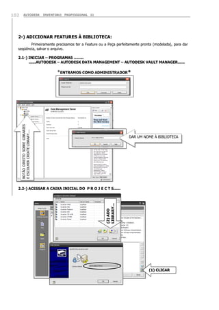 102

AUTODESK

INVENTOR® PROFESSIONAL 11

2-) ADICIONAR FEATURES À BIBLIOTECA:
Primeiramente precisamos ter a Feature ou a Peça perfeitamente pronta (modelada), para dar
seqüência, salvar o arquivo.
2.1-) INICIAR – PROGRAMAS ……..
......AUTODESK – AUTODESK DATA MANAGEMENT – AUTODESK VAULT MANAGER......

BOTÃO DIREITO SOBRE LIBRARIES
E ESCOLHER CREATE LIBRARY....

*ENTRAMOS COMO ADMINISTRADOR*

DAR UM NOME À BIBLIOTECA

(2) ADD
LIBRARY...

2.2-) ACESSAR A CAIXA INICIAL DO P R O J E C T S......

(1) CLICAR

 