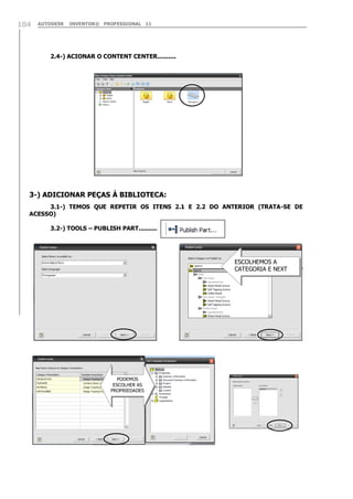104

AUTODESK

INVENTOR® PROFESSIONAL 11

2.4-) ACIONAR O CONTENT CENTER..........

3-) ADICIONAR PEÇAS À BIBLIOTECA:
3.1-) TEMOS QUE REPETIR OS ITENS 2.1 E 2.2 DO ANTERIOR (TRATA-SE DE
ACESSO)
3.2-) TOOLS – PUBLISH PART..........

ESCOLHEMOS A
CATEGORIA E NEXT

PODEMOS
ESCOLHER AS
PROPRIEDADES

 