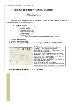 106

AUTODESK

INVENTOR® PROFESSIONAL 11

4-) ADICIONAR CONEXÕES E TUBOS PARA A BIBLIOTECA:

Para esta opção permanecer ativa e possibilitar a criação de uma biblioteca de tubos e
conexões é necessário, primeiramente termos:
Um ipart já criado
Os dados seguintes para a criação de tubos:
o Nominal Size (NS)
o Schedule Number (SN)
o Outside Diameter (OD)
o Inside Diameter (ID)
o Pipe Lenght (PL)
 OBS: para conexões é obrigatório apenas Nominal Size (NS)
1. Criar um ipart. Para tubo
2. Criar um ipart. Para conexão
3. Abra um arquivo de PEÇAS (abrir tubo ou conexão) e escolha TUBE & PIPE AUTHORING.
TYPE: Escolhemos, tubo, Tee, conexões, etc
CONNECTIONS: Numero de conexões
CONNECTION NUMBER: Especificações para
cada lado de cada conexão.
END TREATMENT: Qual acabamento será dado.
NOMINAL SIZE: Por ex. para este caso
selecionado é o código exigido, sendo que para
cada tipo de PEÇA será solicitado.
CONNECTION/FLIP DIRECTION: SE macho ou
fêmea e sentido de engate.
ENGAGEMENT: Área a ser embutida.
ISOGEN: Especificidades para transportar o projeto
para um aplicativo que possua desenho isométrico.
REPETIMOS OS ITENS (3.2) E (3.3) DO ANTERIOR.



 