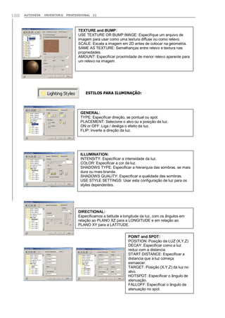 108

AUTODESK

INVENTOR® PROFESSIONAL 11

TEXTURE and BUMP:
USE TEXTURE OR BUMP IMAGE: Especifique um arquivo de
imagem para usar como uma textura diffuse ou como relevo.
SCALE: Escala a imagem em 2D antes de colocar na geometria.
SAME AS TEXTURE: Semelhanças entre relevo e textura nas
propriedades.
AMOUNT: Especificar proximidade de menor relevo aparente para
um relevo na imagem.

ESTILOS PARA ILUMINAÇÃO:

GENERAL:
TYPE: Especificar direção, se pontual ou spot.
PLACEMENT: Selecione o alvo ou a posição da luz.
ON or OFF: Liga / desliga o efeito da luz.
FLIP: Inverte a direção da luz.

ILLUMINATION:
INTENSITY: Especificar a intensidade da luz.
COLOR: Especificar a cor da luz.
SHADOWS TYPE: Especificar a hierarquia das sombras, se mais
dura ou mais branda.
SHADOWS QUALITY: Especificar a qualidade das sombras.
USE STYLE SETTINGS: Usar esta configuração de luz para os
styles dependentes.

DIRECTIONAL:
Especificamos a latitude e longitude da luz, com os ângulos em
relação ao PLANO XZ para a LONGITUDE e em relação ao
PLANO XY para a LATITUDE.
POINT and SPOT:
POSITION: Posição da LUZ (X,Y,Z)
DECAY: Especificar como a luz
reduz com a distancia.
START DISTANCE: Especificar a
distancia que a luz começa
esmaecer.
TARGET: Posição (X,Y,Z) da luz no
alvo.
HOTSPOT: Especificar o ângulo de
atenuação.
FALLOFF: Especificar o ângulo de
atenuação no spot.

 