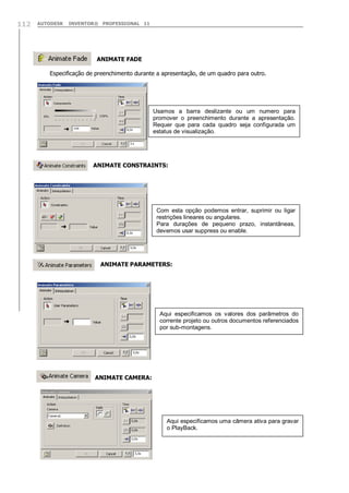 112

AUTODESK

INVENTOR® PROFESSIONAL 11

ANIMATE FADE
Especificação de preenchimento durante a apresentação, de um quadro para outro.

Usamos a barra deslizante ou um numero para
promover o preenchimento durante a apresentação.
Requer que para cada quadro seja configurada um
estatus de visualização.

ANIMATE CONSTRAINTS:

Com esta opção podemos entrar, suprimir ou ligar
restrições lineares ou angulares.
Para durações de pequeno prazo, instantâneas,
devemos usar suppress ou enable.

ANIMATE PARAMETERS:

Aqui especificamos os valores dos parâmetros do
corrente projeto ou outros documentos referenciados
por sub-montagens.

ANIMATE CAMERA:

Aqui especificamos uma câmera ativa para gravar
o PlayBack.

 