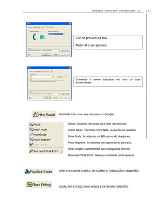 AUTODESK INVENTOR® PROFESSIONAL

11

Cor do preview na tela
Material a ser aplicado

Conexões a serem aplicadas em uma ou duas
extremidades.

Possibilita criar uma nova rota para a tubulação
Route: Clicamos nos locais para fazer um percurso
Insert Node: Inserimos novos NÓS, ou quebra no caminho
Move Node: Arrastamos um NÓ para onde desejamos
Move Segment: Arrastamos um segmento do percurso.
Hose Lenght: Comprimento para mangueiras flexiveis
Grounded Work Point: Nosso já conhecido ponto espacial

APÓS CONCLUIDA A ROTA, APLICAMOS A TUBULAÇÃO E CONEXÕES

LOCALIZAR E POSICIONAR NOVAS E EXTERNAS CONEXÕES

115

 