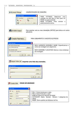 116

AUTODESK

INVENTOR® PROFESSIONAL 11

JUNÇÃO/POSIÇÃO DE CONEXÕES
FREE FITTINGS: Selecionar uma
conexão da rota ativa e leve para um
NODE ou outra conexão.
BASE FITTINGS: Para concluir o
posicionamento acima.

Para exportar uma ou mais tubulações (ROTAS) para leitura em outros
aplicativos

PARA CABEAMENTO E CHICOTES ELETRICOS

NEW HARNESS ASSEMBLY NAME: Especificamos o
nome da montagem em alojamento.
NEW ASSEMBLY LOCATION: Damos o novo endereço
da montagem.

Importar uma lista dos aramados.

CRIAR UM ARAMADO

PIN 1: Ponto inicial para o cabo.
PIN 2: Ponto final para o cabo.
WIRE ID: Nome do caminho da fiação
CATEGORY: Alpha, Benden, Generic = categorias de
cabos.
NAME: Nome padrão da biblioteca de fios.

 