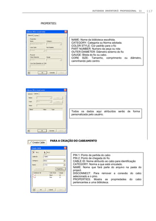 AUTODESK INVENTOR® PROFESSIONAL

11

PROPERTIES:

NAME: Nome da biblioteca escolhida.
CATEGORY: Categoria ou Norma adotada.
COLOR STYLE: Cor padrão para o fio
PART NUMBER: Numero da peça ou rota
OUTER DIAMETER: Diâmetro externo do fio
GAUGE: Bitola do fio ou cabo.
CORE SIZE: Tamanho, comprimento ou
caminhando pelo centro.

diâmetro,

Todos os dados aqui atribuídos serão de forma
personalizada pelo usuário.

PARA A CRIAÇÃO DO CABEAMENTO

PIN 1: Ponto de partida do cabo
PIN 2: Ponto de chegada do fio.
CABLE ID: Nome atribuído ao cabo para identificação
CATEGORY: Norma a que está vinculado.
NAME: Nome que fará parte do arquivo na pasta do
project.
DISCONNECT: Para remover a conexão do cabo
selecionado e o pino.
PROPERTIES: Mostra as propriedades do cabo
pertencentes a uma biblioteca.

117

 