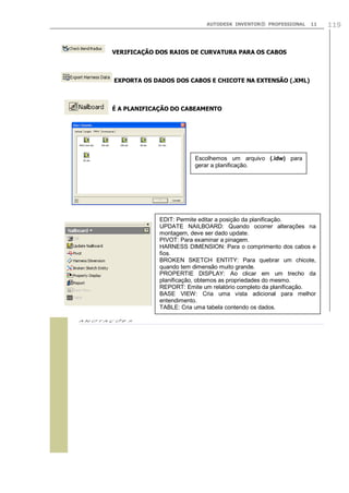 AUTODESK INVENTOR® PROFESSIONAL

11

VERIFICAÇÃO DOS RAIOS DE CURVATURA PARA OS CABOS

EXPORTA OS DADOS DOS CABOS E CHICOTE NA EXTENSÃO (.XML)

É A PLANIFICAÇÃO DO CABEAMENTO

Escolhemos um arquivo (.idw) para
gerar a planificação.

EDIT: Permite editar a posição da planificação.
UPDATE NAILBOARD: Quando ocorrer alterações na
montagem, deve ser dado update.
PIVOT: Para examinar a pinagem.
HARNESS DIMENSION: Para o comprimento dos cabos e
fios.
BROKEN SKETCH ENTITY: Para quebrar um chicote,
quando tem dimensão muito grande.
PROPERTIE DISPLAY: Ao clicar em um trecho da
planificação, obtemos as propriedades do mesmo.
REPORT: Emite um relatório completo da planificação.
BASE VIEW: Cria uma vista adicional para melhor
entendimento.
TABLE: Cria uma tabela contendo os dados.


119

 