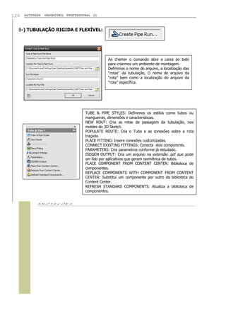 124

AUTODESK

INVENTOR® PROFESSIONAL 11

8-) TUBULAÇÃO RIGIDA E FLEXÍVEL:

Ao chamar o comando abre a caixa ao lado
para criarmos um ambiente de montagem.
Definimos o nome do arquivo, a localização das
“rotas” da tubulação, O nome do arquivo da
“rota” bem como a localização do arquivo da
“rota” específica.

TUBE & PIPE STYLES: Definimos os estilos como tubos ou
mangueiras, dimensões e características.
NEW ROUT: Cria as rotas de passagem da tubulação, nos
moldes do 3D Sketch.
POPULATE ROUTE: Cria o Tubo e as conexões sobre a rota
traçada.
PLACE FITTING: Insere conexões customizadas.
CONNECT EXISTING FITTINGS: Conecta dois components.
PARAMETERS: Cria parametros conforme já estudado.
ISOGEN OUTPUT: Cria um arquivo na extensão .pcf que pode
ser lido por aplicativos que geram isométrica de tubos.
PLACE COMPONENT FROM CONTENT CENTER: Biblioteca de
componentes.
REPLACE COMPONENTS WITH COMPONENT FROM CONTENT
CENTER: Substitui um componente por outro da biblioteca do
Content Center.
REFRESH STANDARD COMPONENTS: Atualiza a biblioteca de
componentes.


 