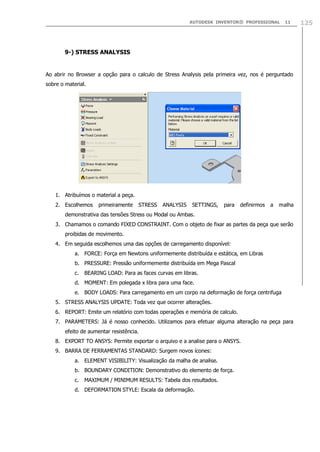 AUTODESK INVENTOR® PROFESSIONAL

11

9-) STRESS ANALYSIS

Ao abrir no Browser a opção para o calculo de Stress Analysis pela primeira vez, nos é perguntado
sobre o material.

1. Atribuímos o material a peça.
2. Escolhemos

primeiramente

STRESS

ANALYSIS

SETTINGS,

para

definirmos

a

malha

demonstrativa das tensões Stress ou Modal ou Ambas.
3. Chamamos o comando FIXED CONSTRAINT. Com o objeto de fixar as partes da peça que serão
proibidas de movimento.
4. Em seguida escolhemos uma das opções de carregamento disponível:
a. FORCE: Força em Newtons uniformemente distribuída e estática, em Libras
b. PRESSURE: Pressão uniformemente distribuída em Mega Pascal
c.

BEARING LOAD: Para as faces curvas em libras.

d. MOMENT: Em polegada x libra para uma face.
e. BODY LOADS: Para carregamento em um corpo na deformação de força centrifuga
5. STRESS ANALYSIS UPDATE: Toda vez que ocorrer alterações.
6. REPORT: Emite um relatório com todas operações e memória de calculo.
7. PARAMETERS: Já é nosso conhecido. Utilizamos para efetuar alguma alteração na peça para
efeito de aumentar resistência.
8. EXPORT TO ANSYS: Permite exportar o arquivo e a analise para o ANSYS.
9. BARRA DE FERRAMENTAS STANDARD: Surgem novos ícones:
a. ELEMENT VISIBILITY: Visualização da malha de analise.
b. BOUNDARY CONDITION: Demonstrativo do elemento de força.
c.

MAXIMUM / MINIMUM RESULTS: Tabela dos resultados.

d. DEFORMATION STYLE: Escala da deformação.

125

 