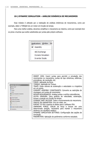126

AUTODESK

INVENTOR® PROFESSIONAL 11

10-) DYNAMIC SIMULATION – ANÁLISE DINÂMICA DE MECANISMOS
Esse módulo é utilizado par a realização de análises dinâmicas de mecanismos, como por
exemplo, obter o TORQUE de um motor em função do tempo.
Para uma melhor análise, devemos simplificar o mecanismo ao máximo, como por exemplo tirar
os pinos e buchas que serão substituídos por juntas pelo próprio software.

INSERT JOIN: Inserir juntas para permitir a simulação dos
movimentos no mecanismo, juntas do tipo cilíndricas, esféricas,
prismáticas, de revolução, etc.
FORCE: Aplicação da força.
TORQUE: Aplicação do Torque.
TRACE: Exibe vetores de aceleração e velocidade e a trajetória
em um ponto.
CONVERT ASSEMBLY CONSTRAINTS: Converte as restrições de
montagem em juntas de movimento.
REPAIR REDUNDANCES: Analisa juntas e verifica redundâncias.
OUTPU GRAPHER: Gera gráficos de velocidade, aceleração,
torque e posição em função do tempo.
DYNAMIC PART MOTION: Testa o funcionamento do mecanismo.
CREATE AVI ANIMATION: Cria um vídeo .avi
EXPORT TO FEA: Exporta os dados para o software FEA.
UNKNOWN FORCE: Cálculo da força e torque em uma
determinada posição, necessária para manter o mecanismo
dinâmico em equilíbrio estático.
DYNAMIC SIMULATION SETTINGS: Configuração das opções de
simulação.
PARAMETERS: Aplicação de parâmetros conforme estudado.

 