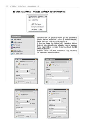 128

AUTODESK

INVENTOR® PROFESSIONAL 11

11-) AEC EXCHANGE – ANÁLISE ESTÁTICA DE COMPONENTES

Contamos com um aplicativo interno que nos possibilita o
perfeito encaixe através de CALCULOS, entre conectores,
tubos, dutos, etc utilizando sua geométrica.
O Inventor dispõe do Catálogo ABS (Autodesk Building
System), internacionalmente utilizado, mas de qualquer
forma é permitido a anexação de outros, através do ABS
CATALOG EDITOR.....
Podemos salvar o resultado na extensão .dwg resultando
um sólido para abrir no AutoCAD.

 