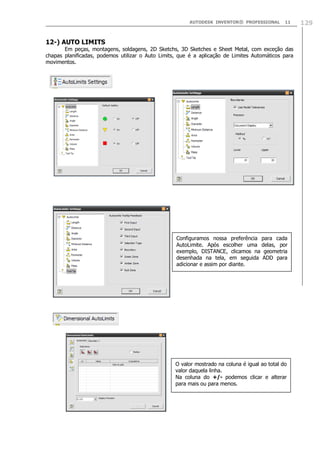 AUTODESK INVENTOR® PROFESSIONAL

11

12-) AUTO LIMITS

Em peças, montagens, soldagens, 2D Sketchs, 3D Sketches e Sheet Metal, com exceção das
chapas planificadas, podemos utilizar o Auto Limits, que é a aplicação de Limites Automáticos para
movimentos.

Configuramos nossa preferência para cada
AutoLimite. Após escolher uma delas, por
exemplo, DISTANCE, clicamos na geometria
desenhada na tela, em seguida ADD para
adicionar e assim por diante.

O valor mostrado na coluna é igual ao total do
valor daquela linha.
Na coluna do +/- podemos clicar e alterar
para mais ou para menos.

129

 