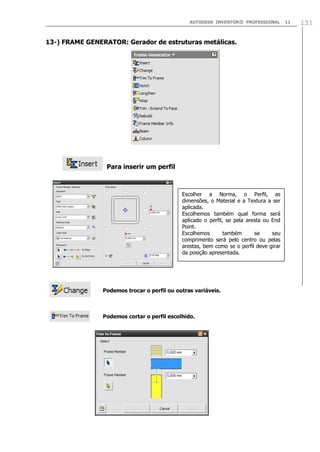 AUTODESK INVENTOR® PROFESSIONAL

13-) FRAME GENERATOR: Gerador de estruturas metálicas.

Para inserir um perfil

Escolher a Norma, o Perfil, as
dimensões, o Material e a Textura a ser
aplicada.
Escolhemos também qual forma será
aplicado o perfil, se pela aresta ou End
Point.
Escolhemos
também
se
seu
comprimento será pelo centro ou pelas
arestas, bem como se o perfil deve girar
da posição apresentada.

Podemos trocar o perfil ou outras variáveis.

Podemos cortar o perfil escolhido.

11

131

 