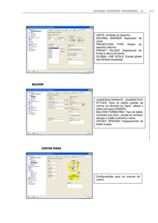 AUTODESK INVENTOR® PROFESSIONAL

11

UNITS: Unidade do desenho
DECIMAL MARKER: Separador de
cimal
PROJECTION TYPE: Diedro do
desenho (Norma.
PRESET VALUES: Espessuras de
linhas e altura de textos.
GLOBAL LINE SCALE: Escala global
das li9nhas tracejadas.

BALOON

LEADER/ALTERNATE LEADER/TEXT
STYLES: Para os estilos padrão de
norma, ou clicando no “lápis”, alterar o
estilo (vai para LEADER)
BALOON FORMATING: Tipo de balão,
conteúdo dos itens , escala do símbolo,
alongar o balão conforme o texto.
OFFSET SPACING: Espaçamento do
balão a peça.

CENTER MARK

Configurações para as marcas de
centro.

137

 