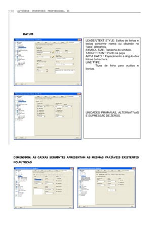 138

AUTODESK

INVENTOR® PROFESSIONAL 11

DATUM
LEADER/TEXT STYLE: Estilos de linhas e
textos conforme norma ou clicando no
“lápis” alteramos.
SYMBOL SIZE: Tamanho do símbolo.
TARGET POINT: Ponto na peça
AREA HATCH: Espaçamento e ângulo das
linhas da hachura.
LINE TYPE:
Tipos de linha para ocultas e
bordas.

UNIDADES PRIMARIAS, ALTERNATIVAS
E SUPRESSÃO DE ZEROS.

DIMENSION: AS CAIXAS SEGUINTES APRESENTAM AS MESMAS VARIÁVEIS EXISTENTES
NO AUTOCAD

 