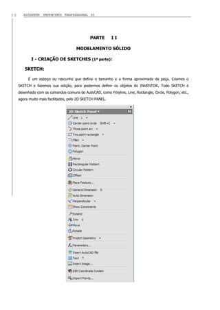 14

AUTODESK

INVENTOR® PROFESSIONAL 11

PARTE

II

MODELAMENTO SÓLIDO
I - CRIAÇÃO DE SKETCHES (1ª parte):
SKETCH:
É um esboço ou rascunho que define o tamanho e a forma aproximada da peça. Criamos o
SKETCH e fazemos sua edição, para podermos definir os objetos do INVENTOR. Todo SKETCH é
desenhado com os comandos comuns do AutoCAD, como Polyline, Line, Rectangle, Circle, Polygon, etc.,
agora muito mais facilitados, pelo 2D SKETCH PANEL.

 