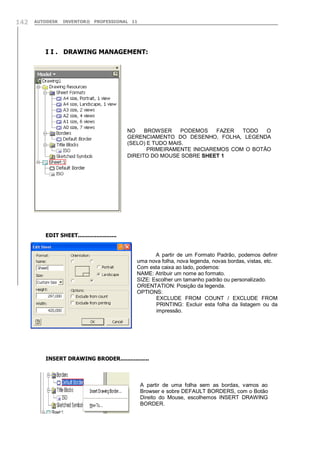 142

AUTODESK

INVENTOR® PROFESSIONAL 11

I I . DRAWING MANAGEMENT:

NO
BROWSER
PODEMOS
FAZER
TODO
O
GERENCIAMENTO DO DESENHO, FOLHA, LEGENDA
(SELO) E TUDO MAIS.
PRIMEIRAMENTE INICIAREMOS COM O BOTÃO
DIREITO DO MOUSE SOBRE SHEET 1

EDIT SHEET.......................

A partir de um Formato Padrão, podemos definir
uma nova folha, nova legenda, novas bordas, vistas, etc.
Com esta caixa ao lado, podemos:
NAME: Atribuir um nome ao formato.
SIZE: Escolher um tamanho padrão ou personalizado.
ORIENTATION: Posição da legenda.
OPTIONS:
EXCLUDE FROM COUNT / EXCLUDE FROM
PRINTING: Excluir esta folha da listagem ou da
impressão.

INSERT DRAWING BRODER.................

A partir de uma folha sem as bordas, vamos ao
Browser e sobre DEFAULT BORDERS, com o Botão
Direito do Mouse, escolhemos INSERT DRAWING
BORDER.

 