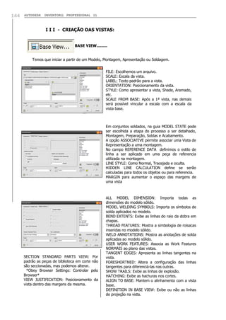 144

AUTODESK

INVENTOR® PROFESSIONAL 11

I I I - CRIAÇÃO DAS VISTAS:
BASE VIEW.........
Temos que iniciar a partir de um Modelo, Montagem, Apresentação ou Soldagem.
FILE: Escolhemos um arquivo.
SCALE: Escala da vista.
LABEL: Texto padrão para a vista.
ORIENTATION: Posicionamento da vista.
STYLE: Como apresentar a vista, Shade, Aramado,
etc.
SCALE FROM BASE: Após a 1ª vista, nas demais
será possível vincular a escala com a escala da
vista base.

Em conjuntos soldados, na guia MODEL STATE pode
ser escolhida a etapa do processo a ser detalhado,
Montagem, Preparação, Soldas e Acabamento.
A opção ASSOCIATIVE permite associar uma Vista de
Representação a uma montagem.
No campo REFERENCE DATA definimos o estilo de
linha a ser aplicado em uma peça de referencia
utilizada na montagem.
LINE STYLE: Como Normal, Tracejada e oculta.
HIDDEN LINE CALCULATION define se serão
calculadas para todos os objetos ou para referencia.
MARGIN para aumentar o espaço das margens de
uma vista

SECTION STANDARD PARTS VIEW: Por
padrão as peças de biblioteca em corte não
são seccionadas, mas podemos alterar.
*Obey Browser Settings: Controlar pelo
Browser*
VIEW JUSTIFICATION: Posicionamento da
vista dentro das margens da mesma.

ALL MODEL DIMENSION: Importa todas as
dimensões do modelo sólido.
MODEL WELDING SYMBOLS: Importa os símbolos de
solda aplicados no modelo.
BEND EXTENTS: Exibe as linhas do raio da dobra em
chapas.
THREAD FEATURES: Mostra a simbologia de roisacas
inseridas no modelo sólido.
WELD ANNOTATIONS: Mostra as anotações de solda
aplicadas ao modelo sólido.
USER WORK FEATURES: Associa as Work Features
NORMAIS ao plano das vistas.
TANGENT EDGES: Apresenta as linhas tangentes na
vista.
FORESHORTNED: Altera a configuração das linhas
tangentes para diferenciá-las nas outras.
SHOW TRAILS: Exibe as linhas de explosão.
HATCHING: Exibe as hachuras nos cortes.
ALIGN TO BASE: Mantem o alinhamento com a vista
base.
DEFINITION IN BASE VIEW: Exibe ou não as linhas
de projeção na vista.

 