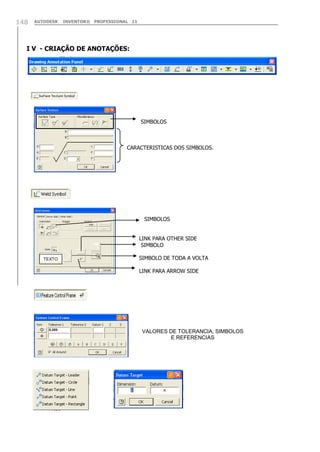 148

AUTODESK

INVENTOR® PROFESSIONAL 11

I V - CRIAÇÃO DE ANOTAÇÕES:

SIMBOLOS

CARACTERISTICAS DOS SIMBOLOS.

SIMBOLOS
LINK PARA OTHER SIDE
SIMBOLO
TEXTO

SIMBOLO DE TODA A VOLTA
LINK PARA ARROW SIDE

VALORES DE TOLERANCIA, SIMBOLOS
E REFERENCIAS

 