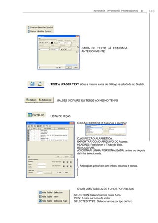AUTODESK INVENTOR® PROFESSIONAL

11

CAIXA DE TEXTO JÁ ESTUDADA
ANTERIORMENTE

TEXT e LEADER TEXT: Abre a mesma caixa de diálogo já estudada no Sketch.

BALÕES INDIVUAIS OU TODOS AO MESMO TEMPO

LISTA DE PEÇAS
COLUMN CHOOSER: Colunas a escolher

CLASIFICÇÃO ALFABETICA.
EXPORTAR COMO ARQUIVO DO Access.
HEADING: Posicionar o Titulo da Lista.
RENUMERAR.
ADICIONAR LINHA PERSONALIZADA, antes ou depois
da linha selecionada.

Alterações possíveis em linhas, colunas e textos.

CRIAR UMA TABELA DE FUROS POR VISTAS
SELECTION: Selecionamos quais furos.
VIEW: Todos os furos da vista.
SELECTED TYPE: Selecionamos por tipo de furo.

149

 