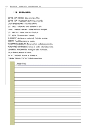 154

AUTODESK

I I I.

INVENTOR® PROFESSIONAL 11

EM DRAWING:

DEFINE NEW BORDER: Criar uma nova folha
DEFINE NEW TITLE BLOCK: Definir nova legenda.
CREAT SHEET FORMAT: Criar nova folha
EDIT SHEET: Editar uma folha existente na tela.
INSERT DRAWING BORDER: Insere uma nova margem.
EDIT PART LIST: Editar uma lista de peças.
EDIT VIEW: Editar uma vista inserida.
ALIGNMENT: Alinhamento horizontal, Vertical e no local.
ROTATE: Possibilita rotacionar a vista.
ANNOTATION VISIBILITY: Tornar visíveis anotações existentes.
AUTOMATED CENTERLINES: Linhas de centro automaticamente.
GET MODEL ANNOTATION: Anotações feitas no modelo.
SHOW TRAILS: Mostrar as trilhas.
SHOW CONTENTS: Mostrar as bibliotecas.
DISPLAY THREAD FEATURES: Mostrar as roscas.

Anotações:

 