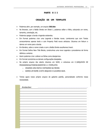AUTODESK INVENTOR® PROFESSIONAL

11

PARTE X I I
CRIAÇÃO DE UM TEMPLATE
Podemos abrir, por exemplo, um arquivo ISO.idw
No Browser, com o Botão Direito em Sheet 1, podemos editar a folha, colocando um nome,
tamanho, orientação, etc.
Podemos apagar a borda e legenda existentes.
Em Format podemos criar uma Legenda e Bordas novas. Lembramos que com Textos
acrescentamos apenas texto e com Property Field novos atributos. Clicamos em Return e
damos um nome para a borda.
Em Borders, sobre o nome criado e com o Botão Direito escolhemos Insert.
Em Format Define New Title Blocks, construímos uma nova Legenda e procedemos de forma
idêntica a anterior.
Assim podemos criar e alterar as folhas como desejarmos.
Em Format concluímos as demais configurações desejadas.
No próprio arquivo idw aberto clicamos em SAVE; e entramos em C:ARQUIVOS DE
PROGRAMASAUTODESKINVENTOR 11 TEMPLATES
o

CRIAMOS UMA PASTA E ENTRAMOS NA MESMA

o

DAMOS UM NOME A ESTE ARQUIVO E CLICAMOS SAVE.

Temos agora nosso próprio arquivo de gabarito padrão, personalizado conforme nossa
necessidade.



Anotações:

155

 
