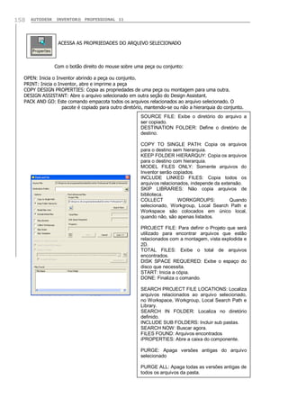 158

AUTODESK

INVENTOR® PROFESSIONAL 11

ACESSA AS PROPRIEDADES DO ARQUIVO SELECIONADO

Com o botão direito do mouse sobre uma peça ou conjunto:
OPEN: Inicia o Inventor abrindo a peça ou conjunto.
PRINT: Inicia o Inventor, abre e imprime a peça
COPY DESIGN PROPERTIES: Copia as propriedades de uma peça ou montagem para uma outra.
DESIGN ASSISTANT: Abre o arquivo selecionado em outra seção do Design Assistant.
PACK AND GO: Este comando empacota todos os arquivos relacionados ao arquivo selecionado. O
pacote é copiado para outro diretório, mantendo-se ou não a hierarquia do conjunto.
SOURCE FILE: Exibe o diretório do arquivo a
ser copiado.
DESTINATION FOLDER: Define o diretório de
destino.
COPY TO SINGLE PATH: Copia os arquivos
para o destino sem hierarquia.
KEEP FOLDER HIERARQUY: Copia os arquivos
para o destino com hierarquia.
MODEL FILES ONLY: Somente arquivos do
Inventor serão copiados.
INCLUDE LINKED FILES: Copia todos os
arquivos relacionados, independe da extensão.
SKIP LIBRARIES: Não copia arquivos de
biblioteca.
COLLECT
WORKGROUPS:
Quando
selecionado, Workgroup, Local Search Path e
Workspace são colocados em único local,
quando não, são apenas listados.
PROJECT FILE: Para definir o Projeto que será
utilizado para encontrar arquivos que estão
relacionados com a montagem, vista explodida e
2D.
TOTAL FILES: Exibe o total de arquivos
encontrados.
DISK SPACE REQUERED: Exibe o espaço do
disco que necessita.
START: Inicia a cópia.
DONE: Finaliza o comando.
SEARCH PROJECT FILE LOCATIONS: Localiza
arquivos relacionados ao arquivo selecionado,
no Workspace, Workgroup, Local Search Path e
Library.
SEARCH IN FOLDER: Localiza no diretório
definido.
INCLUDE SUB FOLDERS: Incluir sub pastas.
SEARCH NOW: Buscar agora.
FILES FOUND: Arquivos encontrados
iPROPERTIES: Abre a caixa do componente.
PURGE: Apaga versões antigas do arquivo
selecionado
PURGE ALL: Apaga todas as versões antigas de
todos os arquivos da pasta.

 