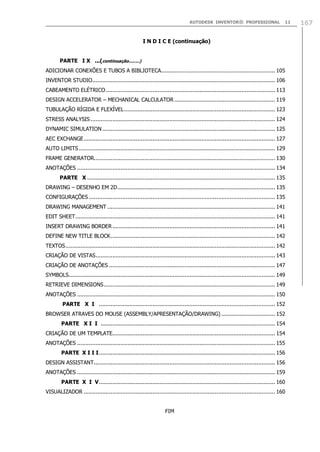 AUTODESK INVENTOR® PROFESSIONAL

11

I N D I C E (continuação)
PARTE I X ...(continuação........)
ADICIONAR CONEXÕES E TUBOS A BIBLIOTECA.................................................................... 105
INVENTOR STUDIO............................................................................................................. 106
CABEAMENTO ELÉTRICO ..................................................................................................... 113
DESIGN ACCELERATOR – MECHANICAL CALCULATOR ............................................................ 119
TUBULAÇÃO RÍGIDA E FLEXÍVEL .......................................................................................... 123
STRESS ANALYSIS .............................................................................................................. 124
DYNAMIC SIMULATION ....................................................................................................... 125
AEC EXCHANGE .................................................................................................................. 127
AUTO LIMITS ..................................................................................................................... 129
FRAME GENERATOR............................................................................................................ 130
ANOTAÇÕES ...................................................................................................................... 134
PARTE X ................................................................................................................ 135
DRAWING – DESENHO EM 2D .............................................................................................. 135
CONFIGURAÇÕES ............................................................................................................... 135
DRAWING MANAGEMENT .................................................................................................... 141
EDIT SHEET ....................................................................................................................... 141
INSERT DRAWING BORDER ................................................................................................. 141
DEFINE NEW TITLE BLOCK .................................................................................................. 142
TEXTOS ............................................................................................................................. 142
CRIAÇÃO DE VISTAS ........................................................................................................... 143
CRIAÇÃO DE ANOTAÇÕES ................................................................................................... 147
SYMBOLS........................................................................................................................... 149
RETRIEVE DIMENSIONS ...................................................................................................... 149
ANOTAÇÕES ...................................................................................................................... 150
PARTE X I ......................................................................................................... 152
BROWSER ATRAVES DO MOUSE (ASSEMBLY/APRESENTAÇÃO/DRAWING) ................................ 152
PARTE X I I ........................................................................................................ 154
CRIAÇÃO DE UM TEMPLATE................................................................................................. 154
ANOTAÇÕES ...................................................................................................................... 155
PARTE X I I I ......................................................................................................... 156
DESIGN ASSISTANT ............................................................................................................ 156
ANOTAÇÕES ...................................................................................................................... 159
PARTE X I V ......................................................................................................... 160
VISUALIZADOR .................................................................................................................. 160
FIM

167

 