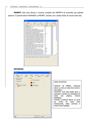 18

AUTODESK

INVENTOR® PROFESSIONAL 11

PROMPT: Esta caixa oferece o conjunto completo dos PROMPTS de comandos que poderão
aparecer. É possível alterar RESPONSE ou PROMPT, clicando com o botão direito do mouse sobre eles.

NOTEBOOK:

PARA AS NOTAS:
DISPLAY IN MODEL: Podemos
ativar ou não as notas dos ícones e
dos textos.
HISTORY: Com esta opção ativa, o
aplicativo manterá as anotações de
texto
dos
objetos,
mesmo
deletados.
COLOR: É possível alterar as cores
do
fundo
do
texto
(text
background), setas (arrows) e
notas (note highlight.

 