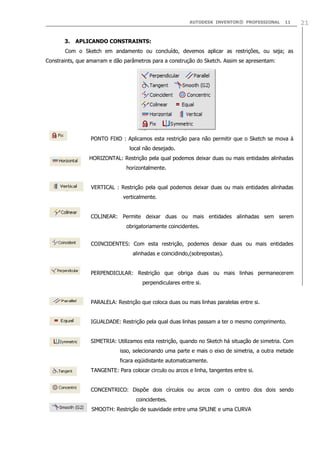 AUTODESK INVENTOR® PROFESSIONAL

3.

11

APLICANDO CONSTRAINTS:

Com o Sketch em andamento ou concluído, devemos aplicar as restrições, ou seja; as
Constraints, que amarram e dão parâmetros para a construção do Sketch. Assim se apresentam:

PONTO FIXO : Aplicamos esta restrição para não permitir que o Sketch se mova à
local não desejado.
HORIZONTAL: Restrição pela qual podemos deixar duas ou mais entidades alinhadas
horizontalmente.
VERTICAL : Restrição pela qual podemos deixar duas ou mais entidades alinhadas
verticalmente.
COLINEAR: Permite deixar duas ou mais entidades alinhadas sem serem
obrigatoriamente coincidentes.
COINCIDENTES: Com esta restrição, podemos deixar duas ou mais entidades
alinhadas e coincidindo,(sobrepostas).
PERPENDICULAR: Restrição que obriga duas ou mais linhas permanecerem
perpendiculares entre si.
PARALELA: Restrição que coloca duas ou mais linhas paralelas entre si.
IGUALDADE: Restrição pela qual duas linhas passam a ter o mesmo comprimento.
SIMETRIA: Utilizamos esta restrição, quando no Sketch há situação de simetria. Com
isso, selecionando uma parte e mais o eixo de simetria, a outra metade
ficara eqüidistante automaticamente.
TANGENTE: Para colocar circulo ou arcos e linha, tangentes entre si.
CONCENTRICO: Dispõe dois círculos ou arcos com o centro dos dois sendo
coincidentes.
SMOOTH: Restrição de suavidade entre uma SPLINE e uma CURVA

21

 