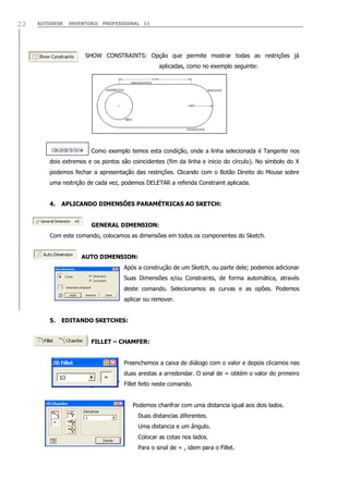 22

AUTODESK

INVENTOR® PROFESSIONAL 11

SHOW CONSTRAINTS: Opção que permite mostrar todas as restrições já
aplicadas, como no exemplo seguinte:

Como exemplo temos esta condição, onde a linha selecionada é Tangente nos
dois extremos e os pontos são coincidentes (fim da linha e inicio do círculo). No símbolo do X
podemos fechar a apresentação das restrições. Clicando com o Botão Direito do Mouse sobre
uma restrição de cada vez, podemos DELETAR a referida Constraint aplicada.
4.

APLICANDO DIMENSÕES PARAMÉTRICAS AO SKETCH:
GENERAL DIMENSION:

Com este comando, colocamos as dimensões em todos os componentes do Sketch.
AUTO DIMENSION:
Após a construção de um Sketch, ou parte dele; podemos adicionar
Suas Dimensões e/ou Constraints, de forma automática, através
deste comando. Selecionamos as curvas e as opões. Podemos
aplicar ou remover.
5.

EDITANDO SKETCHES:
FILLET – CHAMFER:
Preenchemos a caixa de diálogo com o valor e depois clicamos nas
duas arestas a arredondar. O sinal de = obtém o valor do primeiro
Fillet feito neste comando.
Podemos chanfrar com uma distancia igual aos dois lados.
Duas distancias diferentes.
Uma distancia e um ângulo.
Colocar as cotas nos lados.
Para o sinal de = , idem para o Fillet.

 