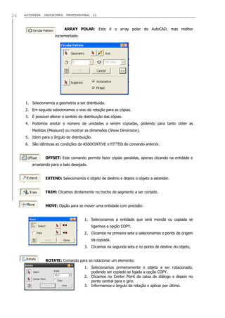 24

AUTODESK

INVENTOR® PROFESSIONAL 11

ARRAY POLAR: Este é o array polar do AutoCAD, mas melhor
incrementado.

1. Selecionamos a geometria a ser distribuída.
2. Em seguida selecionamos o eixo de rotação para as cópias.
3. É possível alterar o sentido da distribuição das cópias.
4. Podemos anotar o número de unidades a serem copiadas, podendo para tanto obter as
Medidas (Measure) ou mostrar as dimensões (Show Dimension).
5. Idem para o ângulo de distribuição.
6. São idênticas as condições de ASSOCIATIVE e FITTED do comando anterior.
OFFSET: Este comando permite fazer cópias paralelas, apenas clicando na entidade e
arrastando para o lado desejado.
EXTEND: Selecionamos o objeto de destino e depois o objeto a estender.
TRIM: Clicamos diretamente no trecho de segmento a ser cortado.
MOVE: Opção para se mover uma entidade com precisão:
1. Selecionamos a entidade que será movida ou copiada se
ligarmos a opção COPY.
2. Clicamos na primeira seta e selecionamos o ponto de origem
da copiada.
3. Clicamos na segunda seta e no ponto de destino do objeto,
ROTATE: Comando para se rotacionar um elemento:
1. Selecionamos primeiramente o objeto a ser rotacionado,
podendo ser copiado se ligada a opção COPY.
2. Clicamos no Center Point da caixa de diálogo e depois no
ponto central para o giro.
3. Informamos o ângulo da rotação e aplicar por último.

 