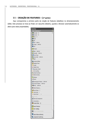 26

AUTODESK

INVENTOR® PROFESSIONAL 11

I I - CRIAÇÃO DE FEATURES – (1ª parte):
Aqui começaremos a primeira parte da criação de Features (detalhes) no dimensionamento
sólido. Este processo se inicia ao findar um rascunho (Sketch), quando o Browser automaticamente se
altera para estas propriedades;

 