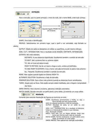 AUTODESK INVENTOR® PROFESSIONAL

11

EXTRUDE:
Para a extrusão, que é a parte principal, o inicio de tudo, daí o nome BASE; onde tudo começa.

Quando ligado FROM TO
em Extents

SHAPE: Para toda a identificação;
PROFILE: Selecionamos em primeiro lugar, qual o perfil a ser extrudado, seja fechado ou
aberto,
OUTPUT: Objeto de saída se desejamos um sólido ou superfícies, ou até mesmo reforços.
JOIN / CUT / INTERSECTION: Para o resultado sendo ADIÇÃO, CORTANTE, INTERSECÇÃO.
EXTENTS: Até onde estender;
DISTANTE: A uma distancia especificada. Escolhemos também o sentido da extrusão
TO NEXT: Até a próxima face ou próximo objeto
TO: Até um local pré-determinado
FROM TO METHOD: Sai de um local e chega a outro, ambos pré-definidos.
TO AND FROM TO EXTENTS: Cria a menor extrusão terminando no plano mais próximo
ALL: Passante. Escolhemos também o sentido da extrusão.
MORE: Mais opções quando ligado em Extents FROM TO:
ALTERNATE SOLUTION: Escolhemos o lado da extrusão.
MINIMUM SOLUTION: Para a face mais próxima quando as distancias forem semelhantes.
TAPER: Angulo para as faces. Esta opção sempre estará habilitada, pois o ângulo é propriedade
das faces.
INFER IMATES: Para volumes circulares, aplicamos restrição automatica
MATCH SHAPE: Permite extrudar um perfil aberto como sólido, já existindo um corpo sólido.
REVOLVE:
Comando para executar Revolução de Figuras em torno de um eixo;
SHAPE: Escolhemos primeiramente o Profile, ou seja; a
figura fechada que será revolucionada.
AXIS: Em seguida escolhemos o EIXO da revolução.
OUTPUT: Resultado de saída, se um sólido ou uma
superfície.
JOIN / CUT / INTERSECTION: Se o resultado irá Adicionar,
Cortar ou a Intersecção de ambos é o que interessa.
FULL: Revolução completa
ANGLE: Parte dela, com um ângulo definido. Neste caso
temos que informar qual o lado da revolução.
MATCH SHAPE: Permite revolucionar um perfil aberto como
sólido, já existindo um corpo sólido.

INFER IMATES: Para aplicarmos restrição automática

27

 