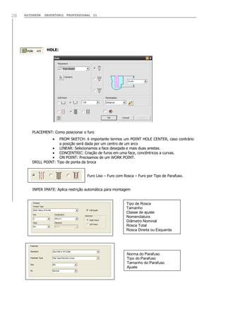 28

AUTODESK

INVENTOR® PROFESSIONAL 11

HOLE:

PLACEMENT: Como posicionar o furo
FROM SKETCH: è importante termos um POINT HOLE CENTER, caso contrário
a posição será dada por um centro de um arco
LINEAR: Selecionamos a face desejada e mais duas arestas.
CONCENTRIC: Criação de furos em uma face, concêntricos a curvas.
ON POINT: Precisamos de um WORK POINT.
DRILL POINT: Tipo de ponta da broca
Furo Liso – Furo com Rosca – Furo por Tipo de Parafuso.
INFER IMATE: Aplica restrição automática para montagem

Tipo de Rosca
Tamanho
Classe de ajuste
Nomenclatura
Diâmetro Nominal
Rosca Total
Rosca Direita ou Esquerda

Norma do Parafuso
Tipo do Parafuso
Tamanho do Parafuso
Ajuste

 