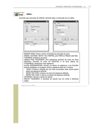 AUTODESK INVENTOR® PROFESSIONAL

SHELL:
Comando para execução de CASCAS. Somente após a construção de um sólido.

REMOVE FACES: Faces a serem removidas da execução da casca.
INSIDE / OUTSIDE / BOTH> Para DENTRO, para FORA ou Metade cada lado.
THICKNESS: Espessura da casca.
UNIQUE FACE THICKENESS: Para espessuras variáveis de casca em faces
diferentes. Clicamos na caixa em SELECTED e na face, depois em
THICKENESS e atribuímos nova espessura.
ALLOW APPROXIMATION: Permite um desvio na espessura a ser formada.
Quando desligada, em qualquer ponto a espessura deve ser a mesma.
MEAN: O desvio é dividido par cair entre as paredes, tanto acima quanto
abaixo da espessura definida.
NEVER TOO THIN: O desvio cai acima da espessura definida.
NEVER TOO THICK: O desvio cai abaixo da espessura definida.
OPTIMIZED: Otimiza o tempo de cálculo.
SPECIFY TOLERANCE: O processo de calculo leva em conta a tolerância
citada.


11

29

 