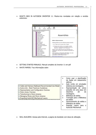 AUTODESK INVENTOR® PROFESSIONAL

11

WHAT‟S NEW IN AUTODESK INVENTOR 11: Mostra-nos novidades em relação a versões
anteriores:

GETTING STARTED MANUALS: Manual completo do Inventor 11 em pdf
WHITE PAPERS: Traz informações sobre

Como usar a planificação
de fiação em cabeamento
elétrico.
Auto Limits em simulação
dinâmica de montagens.
Representação de várias
posições de uma peça em
desenhos
2D
de
montagens.
Biblioteca de estilos
Transição para a Biblioteca
de estilos
Gerenciamento de estilos e
biblioteca de estilos
Exportar Layers para o
AutoCAD Mechanical.

SKILL BUILDERS: Acessa pela Internet, a pagina da Autodesk com dicas de utilização.

3

 