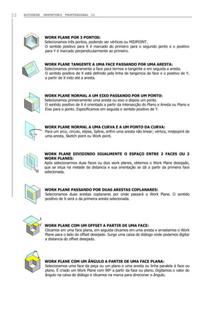 32

AUTODESK

INVENTOR® PROFESSIONAL 11

WORK PLANE POR 3 PONTOS:
Selecionamos três pontos, podendo ser vértices ou MIDPOINT.
O sentido positivo para X é marcado do primeiro para o segundo ponto e o positivo
para Y é marcado perpendicularmente ao primeiro.
WORK PLANE TANGENTE A UMA FACE PASSANDO POR UMA ARESTA:
Selecionamos primeiramente a face para termos a tangente e em seguida a aresta.
O sentido positivo de X está definido pela linha de tangencia da face e o positivo de Y,
a partir de X indo até a aresta.

WORK PLANE NORMAL A UM EIXO PASSANDO POR UM PONTO:
Selecionamos primeiramente uma aresta ou eixo e depois um ponto.
O sentido positivo de X é orientado a partir da intersecção do Plano e Aresta ou Plano e
Eixo para o ponto. Especificamos em seguida o sentido positivo de Y.

WORK PLANE NORMAL A UMA CURVA E A UM PONTO DA CURVA:
Para um arco, circulo, elipse, Spline, enfim uma aresta não linear; vértice, midpopint de
uma aresta, Sketch point ou Work point.

WORK PLANE DIVIDINDO IGUALMENTE O ESPAÇO ENTRE 2 FACES OU 2
WORK PLANES:
Após selecionarmos duas faces ou dois work planes, obtemos o Work Plane desejado,
que se situa na metade da distancia e sua orientação se dá a partir da primeira face
selecionada.

WORK PLANE PASSANDO POR DUAS ARESTAS COPLANARES:
Selecionamos duas arestas coplanares por onde passará o Work Plane. O sentido
positivo de X será o da primeira aresta selecionada.

WORK PLANE COM UM OFFSET A PARTIR DE UMA FACE:
Clicamos em uma face plana, em seguida clicamos em uma aresta e arrastamos o Work
Plane para o lado do offset desejado. Surge uma caixa de diálogo onde podemos digitar
a distancia do offset desejado.

WORK PLANE COM UM ÂNGULO A PARTIR DE UMA FACE PLANA:
Selecionamos uma face da peça ou um plano e uma aresta ou linha paralela à face ou
plano. É criado um Work Plane com 90º a partir da face ou plano. Digitamos o valor do
ângulo na caixa de diálogo e clicamos na marca para direcionar o ângulo.

 