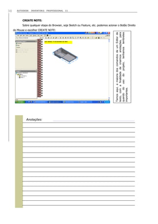 AUTODESK

INVENTOR® PROFESSIONAL 11

CREATE NOTE:
Sobre qualquer etapa do Browser, seja Sketch ou Feature, etc. podemos acionar o Botão Direito
do Mouse e escolher CREATE NOTE:
Temos aqui, a maioria dos comandos de um Editor de
texto, com a finalidade de criarmos anotações, para
quando do uso do projeto, tenhamos lembretes
importantes.

38


Anotações:

 